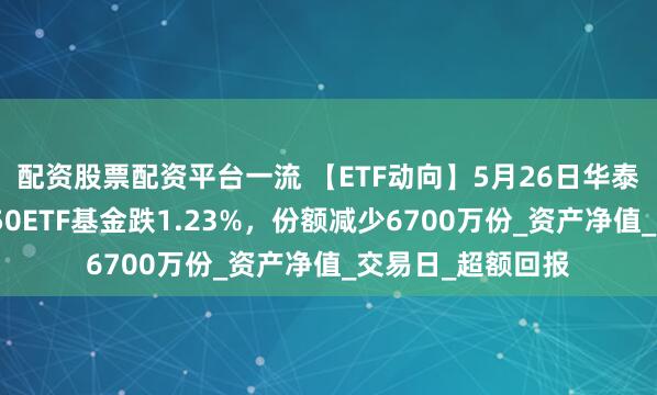 配资股票配资平台一流 【ETF动向】5月26日华泰柏瑞中证港股通50ETF基金跌1.23%，份额减少6700万份_资产净值_交易日_超额回报