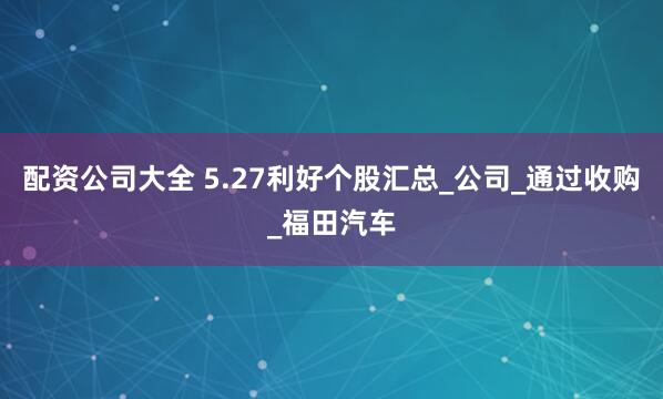 配资公司大全 5.27利好个股汇总_公司_通过收购_福田汽车