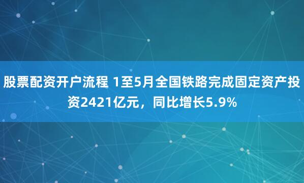 股票配资开户流程 1至5月全国铁路完成固定资产投资2421亿元，同比增长5.9%