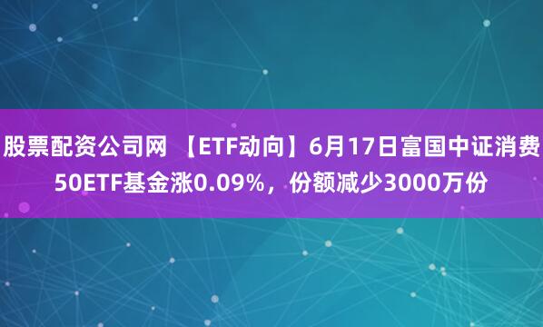 股票配资公司网 【ETF动向】6月17日富国中证消费50ETF基金涨0.09%，份额减少3000万份