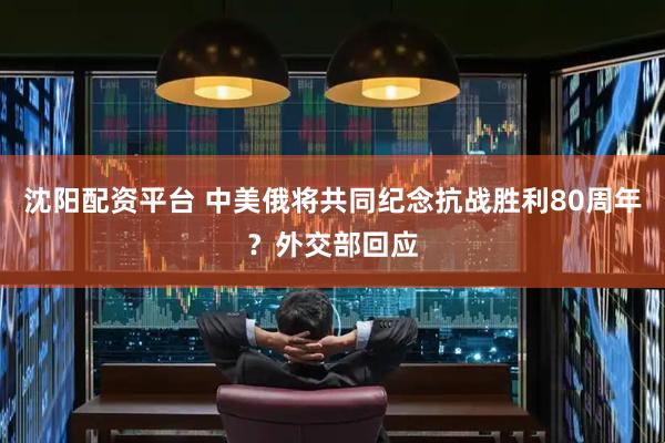 沈阳配资平台 中美俄将共同纪念抗战胜利80周年？外交部回应
