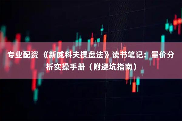 专业配资 《新威科夫操盘法》读书笔记：量价分析实操手册（附避坑指南）