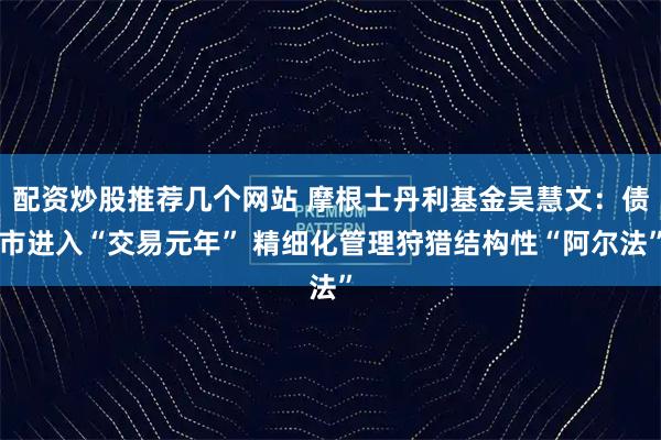 配资炒股推荐几个网站 摩根士丹利基金吴慧文：债市进入“交易元年” 精细化管理狩猎结构性“阿尔法”