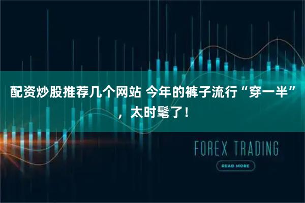 配资炒股推荐几个网站 今年的裤子流行“穿一半”，太时髦了！