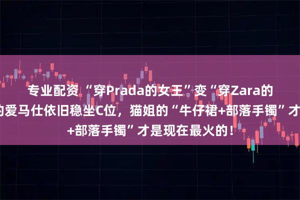 专业配资 “穿Prada的女王”变“穿Zara的女王”？李湘的爱马仕依旧稳坐C位，猫姐的“牛仔裙+部落手镯”才是现在最火的！