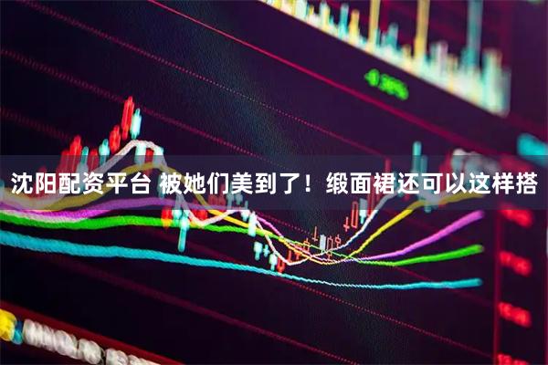 沈阳配资平台 被她们美到了！缎面裙还可以这样搭