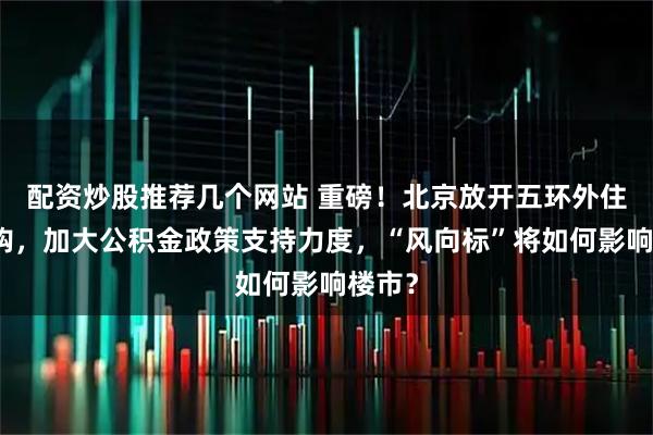 配资炒股推荐几个网站 重磅！北京放开五环外住房限购，加大公积金政策支持力度，“风向标”将如何影响楼市？