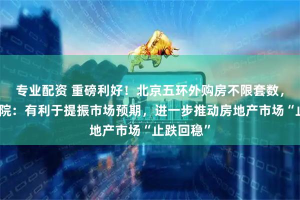 专业配资 重磅利好！北京五环外购房不限套数，中指研究院：有利于提振市场预期，进一步推动房地产市场“止跌回稳”