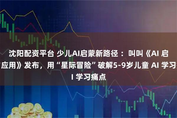 沈阳配资平台 少儿AI启蒙新路径 ：叫叫《AI 启蒙与应用》发布，用“星际冒险”破解5-9岁儿童 AI 学习痛点