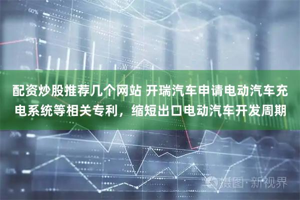 配资炒股推荐几个网站 开瑞汽车申请电动汽车充电系统等相关专利，缩短出口电动汽车开发周期