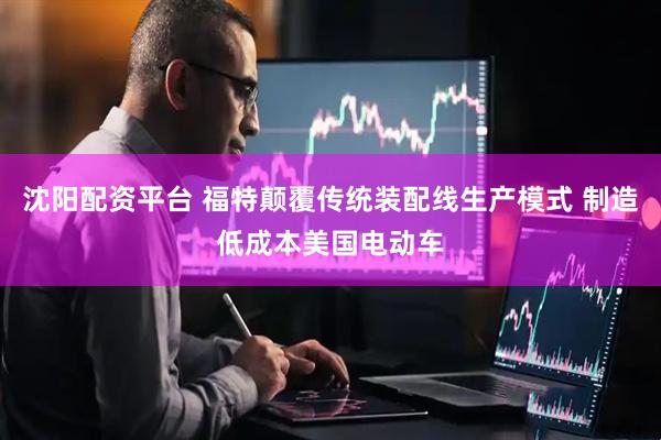 沈阳配资平台 福特颠覆传统装配线生产模式 制造低成本美国电动车