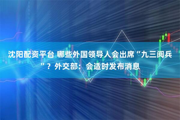 沈阳配资平台 哪些外国领导人会出席“九三阅兵”？外交部：会适时发布消息
