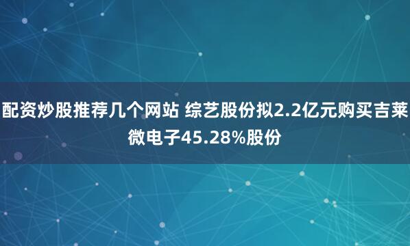 配资炒股推荐几个网站 综艺股份拟2.2亿元购买吉莱微电子45.28%股份