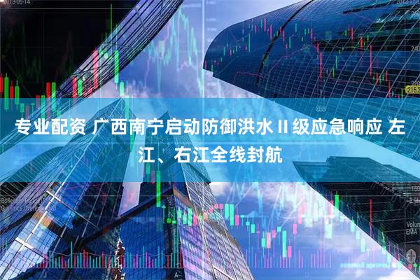 专业配资 广西南宁启动防御洪水Ⅱ级应急响应 左江、右江全线封航