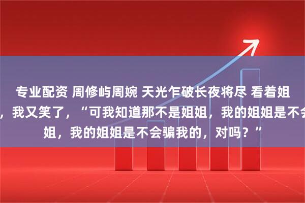 专业配资 周修屿周婉 天光乍破长夜将尽 看着姐姐陡然绷直的下颌，我又笑了，“可我知道那不是姐姐，我的姐姐是不会骗我的，对吗？”