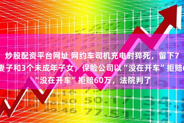 炒股配资平台网址 网约车司机充电时猝死，留下70余岁的父母、妻子和3个未成年子女，保险公司以“没在开车”拒赔60万，法院判了