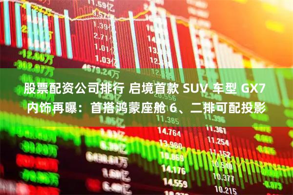股票配资公司排行 启境首款 SUV 车型 GX7 内饰再曝：首搭鸿蒙座舱 6、二排可配投影