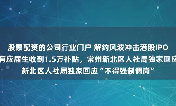 股票配资的公司行业门户 解约风波冲击港股IPO?星宇股份善后，有应届生收到1.5万补贴，常州新北区人社局独家回应“不得强制调岗”