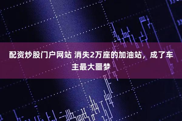 配资炒股门户网站 消失2万座的加油站，成了车主最大噩梦