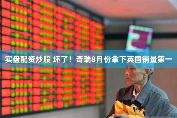 实盘配资炒股 坏了！奇瑞8月份拿下英国销量第一