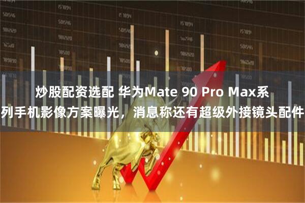 炒股配资选配 华为Mate 90 Pro Max系列手机影像方案曝光，消息称还有超级外接镜头配件