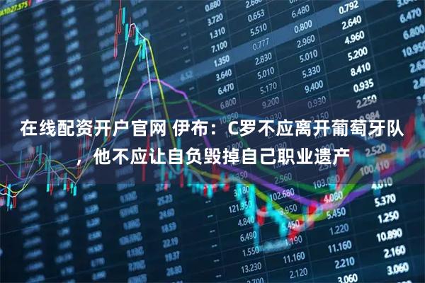 在线配资开户官网 伊布：C罗不应离开葡萄牙队，他不应让自负毁掉自己职业遗产