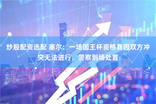 炒股配资选配 塞尔：一场国王杯资格赛因双方冲突无法进行，警察到场处置